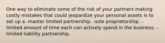 One way to eliminate some of the risk of your partners making costly mistakes that could jeopardize your personal assets is to set up a -master limited partnership. -sole proprietorship. -limited amount of time each can actively spend in the business. -limited liability partnership.