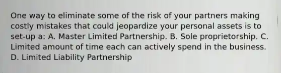 One way to eliminate some of the risk of your partners making costly mistakes that could jeopardize your personal assets is to set-up a: A. Master Limited Partnership. B. Sole proprietorship. C. Limited amount of time each can actively spend in the business. D. Limited Liability Partnership