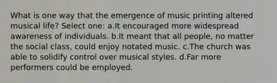 What is one way that the emergence of music printing altered musical life? Select one: a.It encouraged more widespread awareness of individuals. b.It meant that all people, no matter the social class, could enjoy notated music. c.The church was able to solidify control over musical styles. d.Far more performers could be employed.