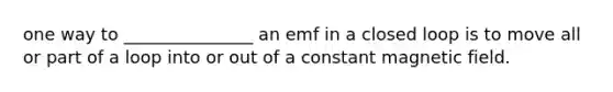 one way to _______________ an emf in a closed loop is to move all or part of a loop into or out of a constant magnetic field.