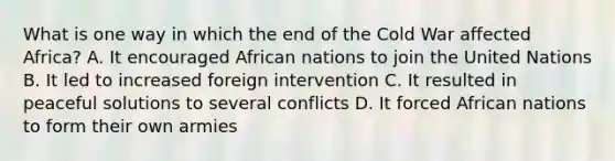 What is one way in which the end of the Cold War affected Africa? A. It encouraged African nations to join the United Nations B. It led to increased foreign intervention C. It resulted in peaceful solutions to several conflicts D. It forced African nations to form their own armies