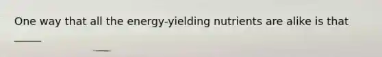 One way that all the energy-yielding nutrients are alike is that _____