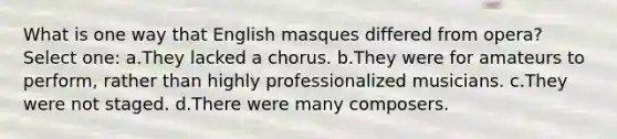 What is one way that English masques differed from opera? Select one: a.They lacked a chorus. b.They were for amateurs to perform, rather than highly professionalized musicians. c.They were not staged. d.There were many composers.