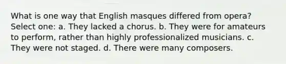 What is one way that English masques differed from opera? Select one: a. They lacked a chorus. b. They were for amateurs to perform, rather than highly professionalized musicians. c. They were not staged. d. There were many composers.