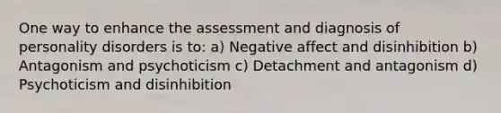 One way to enhance the assessment and diagnosis of personality disorders is to: a) Negative affect and disinhibition b) Antagonism and psychoticism c) Detachment and antagonism d) Psychoticism and disinhibition