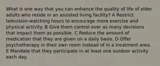 What is one way that you can enhance the quality of life of older adults who reside in an assisted living facility? A Restrict television-watching hours to encourage more exercise and physical activity. B Give them control over as many decisions that impact them as possible. C Reduce the amount of medication that they are given on a daily basis. D Offer psychotherapy in their own room instead of in a treatment area. E Mandate that they participate in at least one outdoor activity each day.