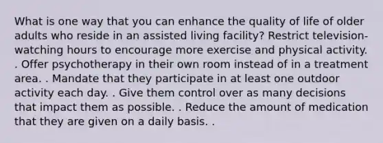 What is one way that you can enhance the quality of life of older adults who reside in an assisted living facility? Restrict television-watching hours to encourage more exercise and physical activity. . Offer psychotherapy in their own room instead of in a treatment area. . Mandate that they participate in at least one outdoor activity each day. . Give them control over as many decisions that impact them as possible. . Reduce the amount of medication that they are given on a daily basis. .