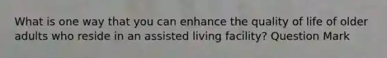 What is one way that you can enhance the quality of life of older adults who reside in an assisted living facility? Question Mark