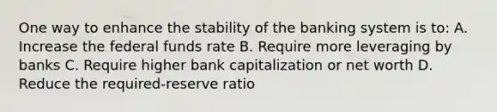 One way to enhance the stability of the banking system is to: A. Increase the federal funds rate B. Require more leveraging by banks C. Require higher bank capitalization or net worth D. Reduce the required-reserve ratio