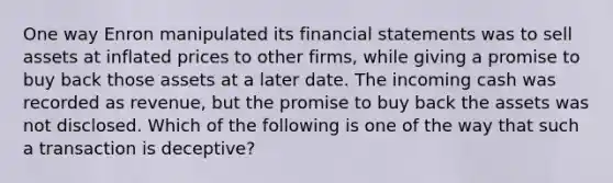 One way Enron manipulated its financial statements was to sell assets at inflated prices to other firms, while giving a promise to buy back those assets at a later date. The incoming cash was recorded as revenue, but the promise to buy back the assets was not disclosed. Which of the following is one of the way that such a transaction is deceptive?