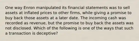 One way Enron manipulated its financial statements was to sell assets at inflated prices to other firms, while giving a promise to buy back those assets at a later date. The incoming cash was recorded as revenue, but the promise to buy back the assets was not disclosed. Which of the following is one of the ways that such a transaction is deceptive?