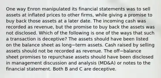 One way Enron manipulated its financial statements was to sell assets at inflated prices to other​ firms, while giving a promise to buy back those assets at a later date. The incoming cash was recorded as​ revenue, but the promise to buy back the assets was not disclosed. Which of the following is one of the ways that such a transaction is​ deceptive? The assets should have been listed on the balance sheet as long−term assets. Cash raised by selling assets should not be recorded as revenue. The off−balance sheet promises to repurchase assets should have been disclosed in management discussion and analysis​ (MD&A) or notes to the financial statement. Both B and C are deceptive.