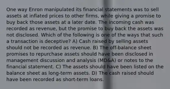 One way Enron manipulated its financial statements was to sell assets at inflated prices to other firms, while giving a promise to buy back those assets at a later date. The incoming cash was recorded as revenue, but the promise to buy back the assets was not disclosed. Which of the following is one of the ways that such a transaction is deceptive? A) Cash raised by selling assets should not be recorded as revenue. B) The off-balance sheet promises to repurchase assets should have been disclosed in management discussion and analysis (MD&A) or notes to the financial statement. C) The assets should have been listed on the balance sheet as long-term assets. D) The cash raised should have been recorded as short-term loans.