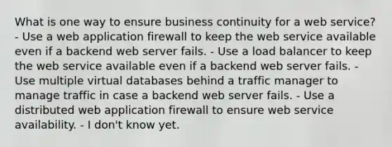 What is one way to ensure business continuity for a web service? - Use a web application firewall to keep the web service available even if a backend web server fails. - Use a load balancer to keep the web service available even if a backend web server fails. - Use multiple virtual databases behind a traffic manager to manage traffic in case a backend web server fails. - Use a distributed web application firewall to ensure web service availability. - I don't know yet.