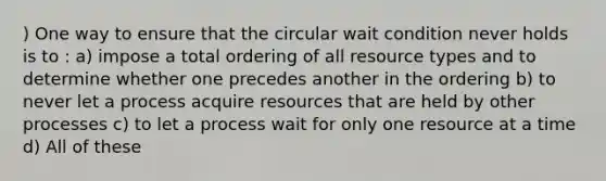 ) One way to ensure that the circular wait condition never holds is to : a) impose a total ordering of all resource types and to determine whether one precedes another in the ordering b) to never let a process acquire resources that are held by other processes c) to let a process wait for only one resource at a time d) All of these