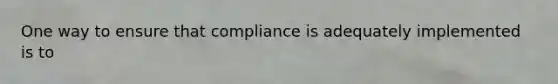 One way to ensure that compliance is adequately implemented is to