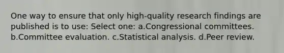 One way to ensure that only high-quality research findings are published is to use: Select one: a.Congressional committees. b.Committee evaluation. c.Statistical analysis. d.Peer review.