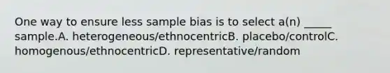 One way to ensure less sample bias is to select a(n) _____ sample.A. heterogeneous/ethnocentricB. placebo/controlC. homogenous/ethnocentricD. representative/random