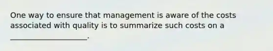 One way to ensure that management is aware of the costs associated with quality is to summarize such costs on a ____________________.