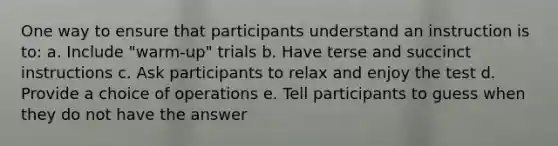 One way to ensure that participants understand an instruction is to: a. Include "warm-up" trials b. Have terse and succinct instructions c. Ask participants to relax and enjoy the test d. Provide a choice of operations e. Tell participants to guess when they do not have the answer