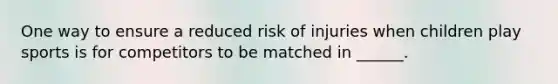 One way to ensure a reduced risk of injuries when children play sports is for competitors to be matched in ______.