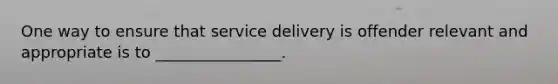 One way to ensure that service delivery is offender relevant and appropriate is to ________________.