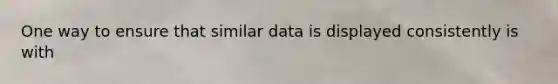 One way to ensure that similar data is displayed consistently is with