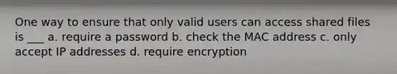 One way to ensure that only valid users can access shared files is ___ a. require a password b. check the MAC address c. only accept IP addresses d. require encryption