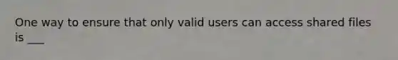 One way to ensure that only valid users can access shared files is ___