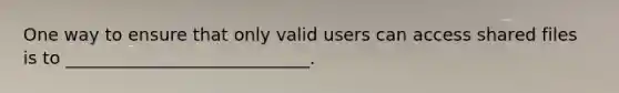 One way to ensure that only valid users can access shared files is to ____________________________.