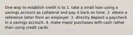 One way to establish credit is to 1. take a small loan using a savings account as collateral and pay it back on time. 2. obtain a reference letter from an employer. 3. directly deposit a paycheck in a savings account. 4. make major purchases with cash rather than using credit cards.