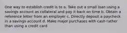 One way to establish credit is to a. Take out a small loan using a savings account as collateral and pay it back on time b. Obtain a reference letter from an employer c. Directly deposit a paycheck in a savings account d. Make major purchases with cash rather than using a credit card