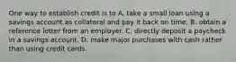 One way to establish credit is to A. take a small loan using a savings account as collateral and pay it back on time. B. obtain a reference letter from an employer. C. directly deposit a paycheck in a savings account. D. make major purchases with cash rather than using credit cards.