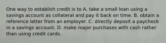 One way to establish credit is to A. take a small loan using a savings account as collateral and pay it back on time. B. obtain a reference letter from an employer. C. directly deposit a paycheck in a savings account. D. make major purchases with cash rather than using credit cards.