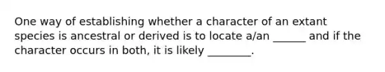 One way of establishing whether a character of an extant species is ancestral or derived is to locate a/an ______ and if the character occurs in both, it is likely ________.