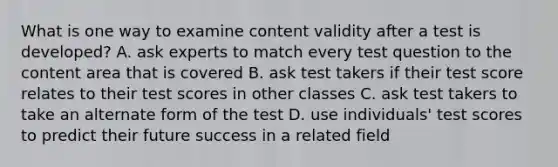 What is one way to examine content validity after a test is developed? A. ask experts to match every test question to the content area that is covered B. ask test takers if their test score relates to their test scores in other classes C. ask test takers to take an alternate form of the test D. use individuals' test scores to predict their future success in a related field