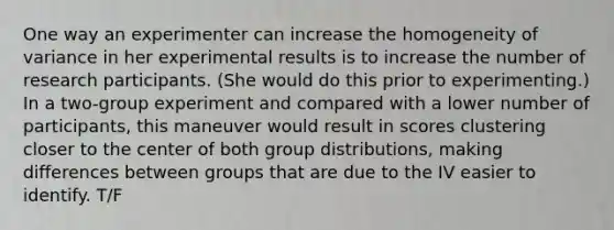 One way an experimenter can increase the homogeneity of variance in her experimental results is to increase the number of research participants. (She would do this prior to experimenting.) In a two-group experiment and compared with a lower number of participants, this maneuver would result in scores clustering closer to the center of both group distributions, making differences between groups that are due to the IV easier to identify. T/F