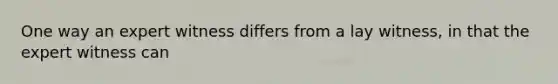 One way an expert witness differs from a lay witness, in that the expert witness can