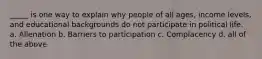 _____ is one way to explain why people of all ages, income levels, and educational backgrounds do not participate in political life. a. Alienation b. Barriers to participation c. Complacency d. all of the above