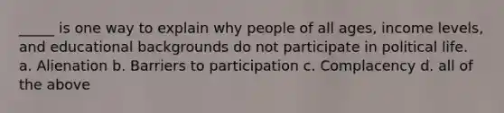 _____ is one way to explain why people of all ages, income levels, and educational backgrounds do not participate in political life. a. Alienation b. Barriers to participation c. Complacency d. all of the above