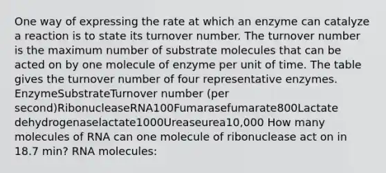 One way of expressing the rate at which an enzyme can catalyze a reaction is to state its turnover number. The turnover number is the maximum number of substrate molecules that can be acted on by one molecule of enzyme per unit of time. The table gives the turnover number of four representative enzymes. EnzymeSubstrateTurnover number (per second)RibonucleaseRNA100Fumarasefumarate800Lactate dehydrogenaselactate1000Ureaseurea10,000 How many molecules of RNA can one molecule of ribonuclease act on in 18.7 min? RNA molecules: