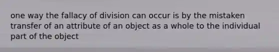 one way the fallacy of division can occur is by the mistaken transfer of an attribute of an object as a whole to the individual part of the object