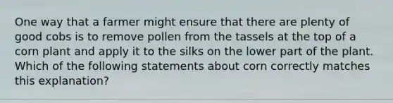 One way that a farmer might ensure that there are plenty of good cobs is to remove pollen from the tassels at the top of a corn plant and apply it to the silks on the lower part of the plant. Which of the following statements about corn correctly matches this explanation?