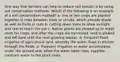 One way that farmers can help to reduce soil erosion is by using soil conservation methods. Which of the following is an example of a soil conservation method? a- one or two crops are planted together in rows between trees or shrubs, which provide shade as well as fruits or nuts b- cutting down trees to allow sunlight and rain to reach the soil c- Native plants are plowed up to make room for crops, and after the crops are harvested, land is plowed and left bare until the next growing season. d- Frequent flood irrigation of agricultural land, whereby the water flows in ditches through the fields. e- Frequent irrigation so water accumulates under the ground and, when the water table rises, supplies constant water to the plant roots.