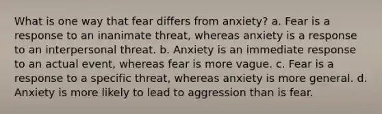 What is one way that fear differs from anxiety? a. Fear is a response to an inanimate threat, whereas anxiety is a response to an interpersonal threat. b. Anxiety is an immediate response to an actual event, whereas fear is more vague. c. Fear is a response to a specific threat, whereas anxiety is more general. d. Anxiety is more likely to lead to aggression than is fear.