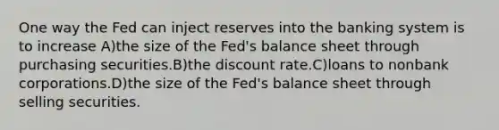 One way the Fed can inject reserves into the banking system is to increase A)the size of the Fed's balance sheet through purchasing securities.B)the discount rate.C)loans to nonbank corporations.D)the size of the Fed's balance sheet through selling securities.