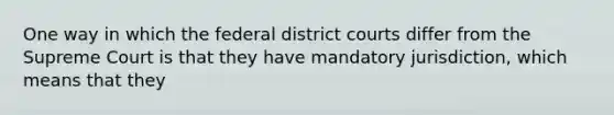 One way in which the federal district courts differ from the Supreme Court is that they have mandatory jurisdiction, which means that they