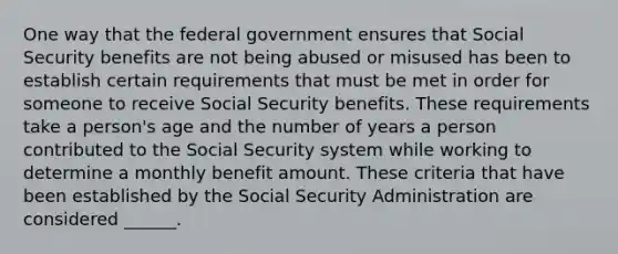 One way that the federal government ensures that Social Security benefits are not being abused or misused has been to establish certain requirements that must be met in order for someone to receive Social Security benefits. These requirements take a person's age and the number of years a person contributed to the Social Security system while working to determine a monthly benefit amount. These criteria that have been established by the Social Security Administration are considered ______.