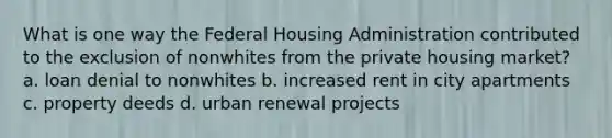 What is one way the Federal Housing Administration contributed to the exclusion of nonwhites from the private housing market? a. loan denial to nonwhites b. increased rent in city apartments c. property deeds d. urban renewal projects