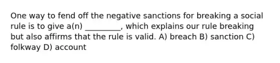 One way to fend off the negative sanctions for breaking a social rule is to give a(n) _________, which explains our rule breaking but also affirms that the rule is valid. A) breach B) sanction C) folkway D) account